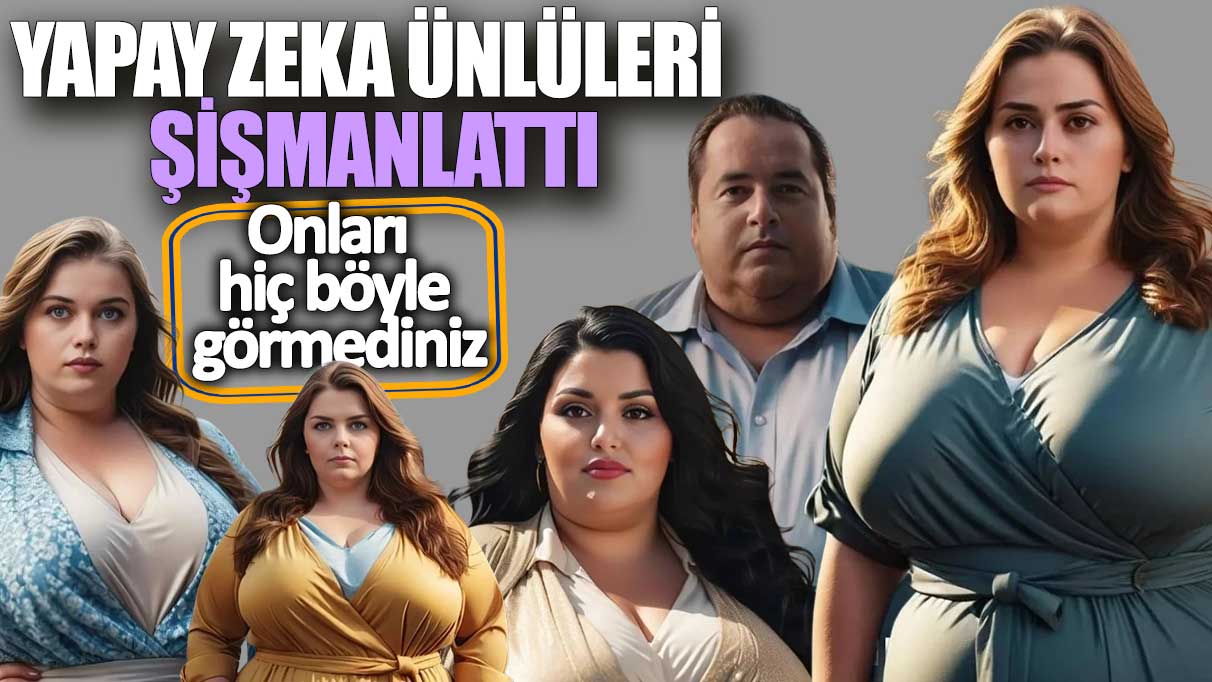 Yapay zeka ünlüleri şişmanlattı! Onları hiç böyle görmediniz