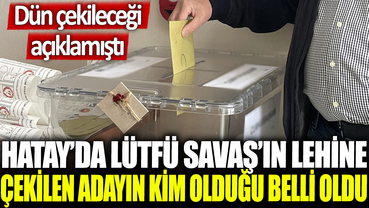 Hatay'da Lütfü Savaş'ın lehine çekilen adayın kim olduğu belli oldu