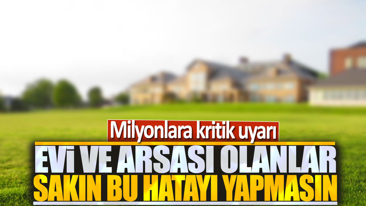 Evi ve arsası olanlar sakın bu hatayı yapmasın: Milyonlara kritik uyarı