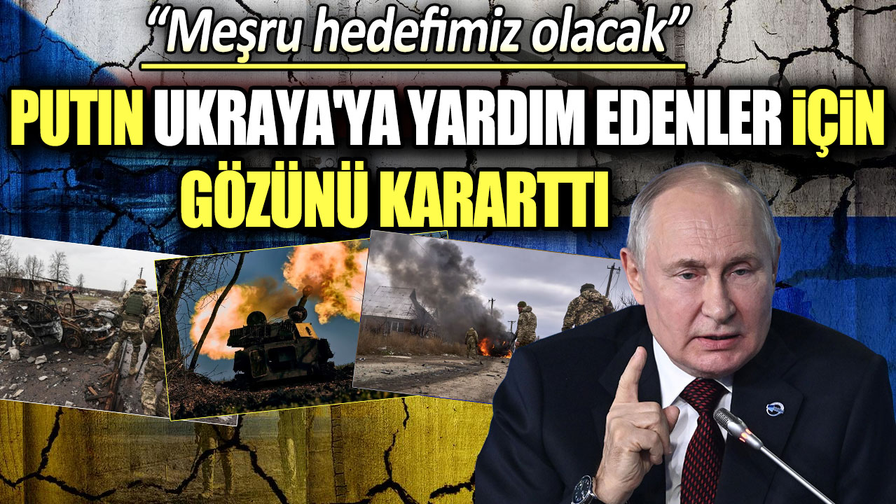 Putin Ukrayna'ya yardım edenler için gözünü kararttı: Meşru hedefimiz olacak