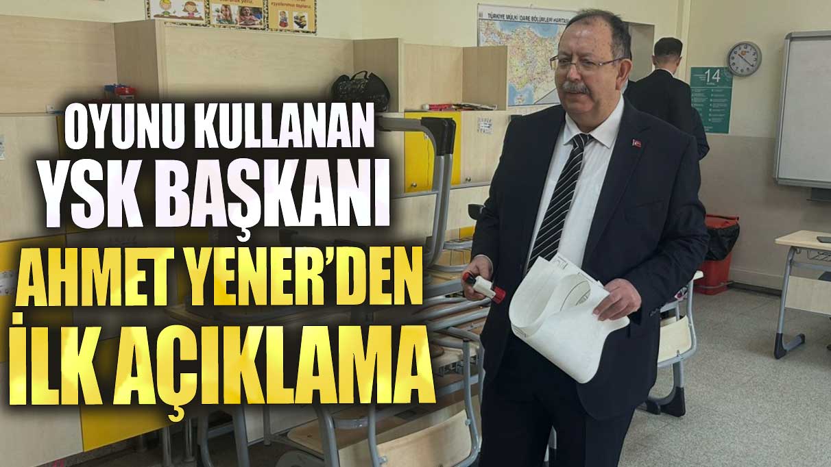 Oyunu kullanan YSK Başkanı Ahmet Yener’den ilk açıklama