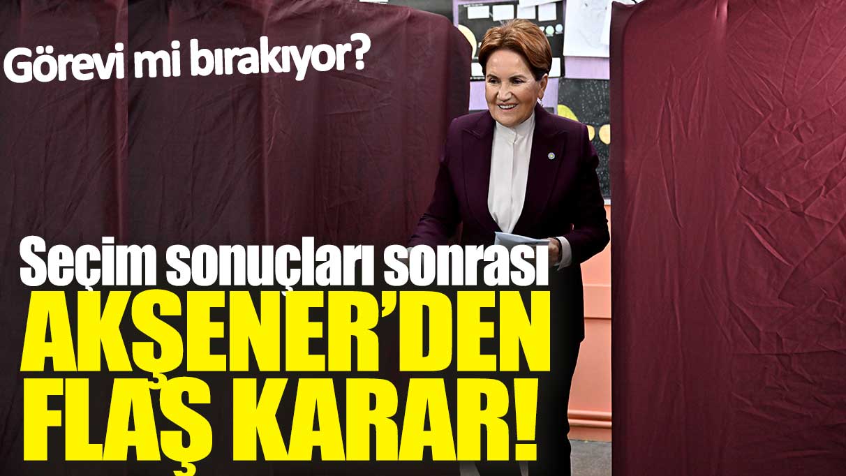 Seçim sonuçları sonrası Akşener'den flaş karar! Görevi mi bırakıyor?