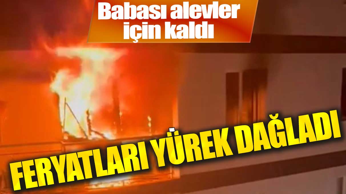 Babası alevler içinde kaldı! Oğlunun feryatları yürek yaktı