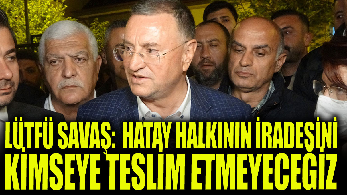 Lütfü Savaş:  Hatay halkının iradesini kimseye teslim etmeyeceğiz