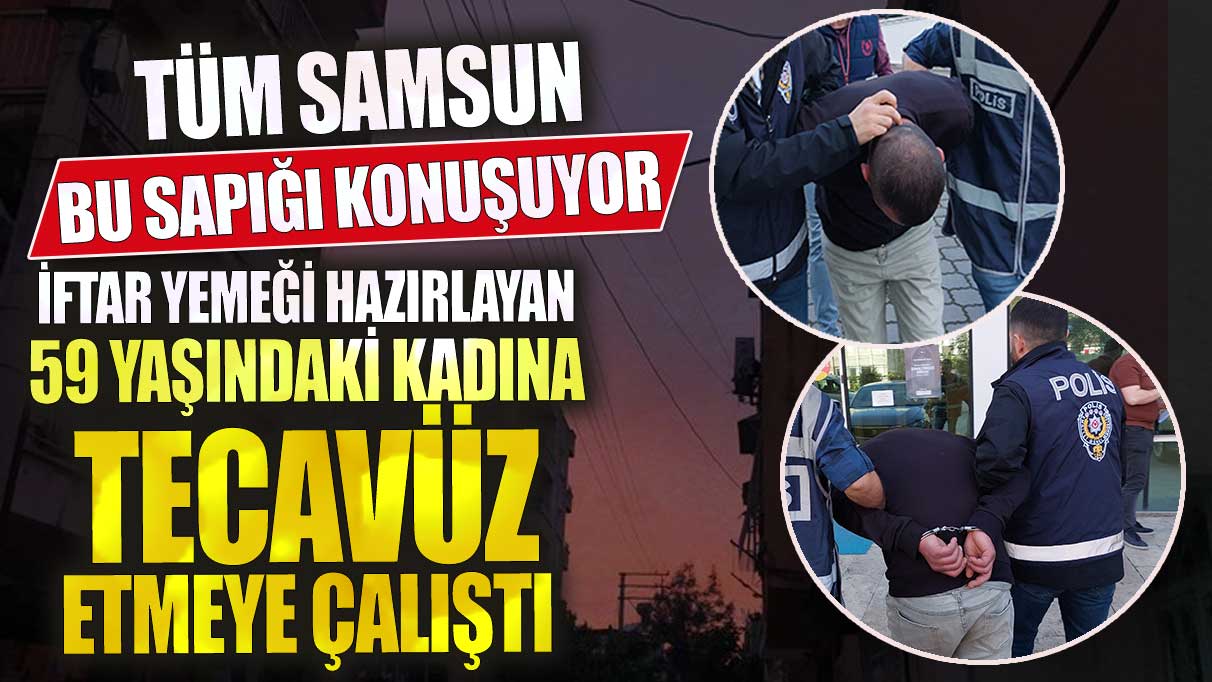 Tüm Samsun bu sapığı konuşuyor iftar yemeği hazırlayan 59 yaşındaki kadına tecavüz etmeye çalıştı