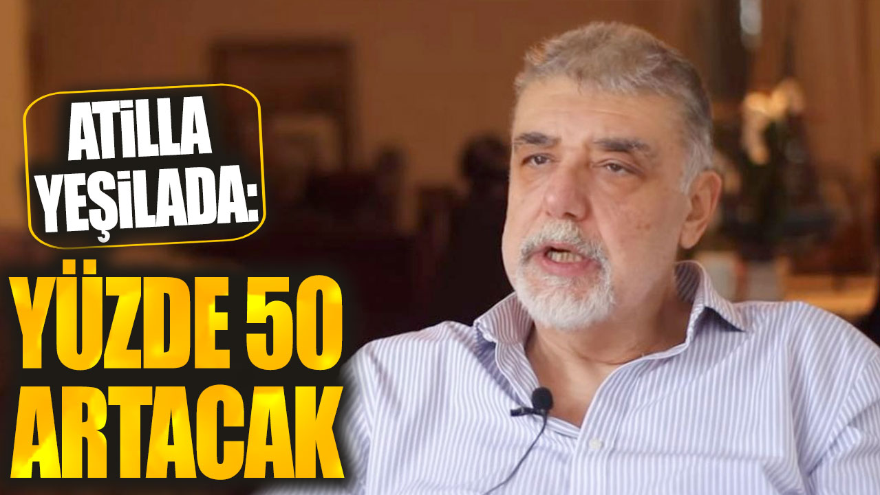 Atilla Yeşilada: Yüzde 50 artacak