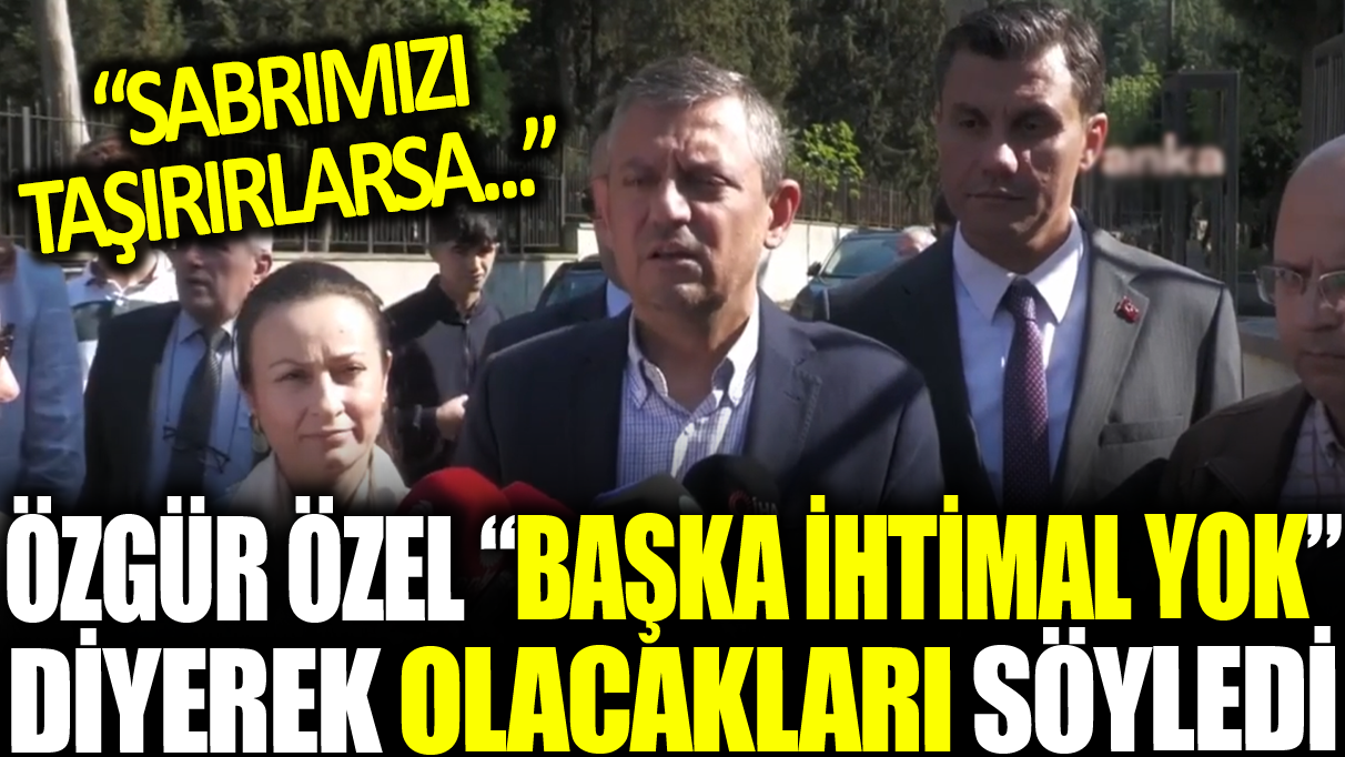 Özgür Özel ‘Başka ihtimal yok ’ diyerek olacakları söyledi: Sabrımız taşırırlarsa....