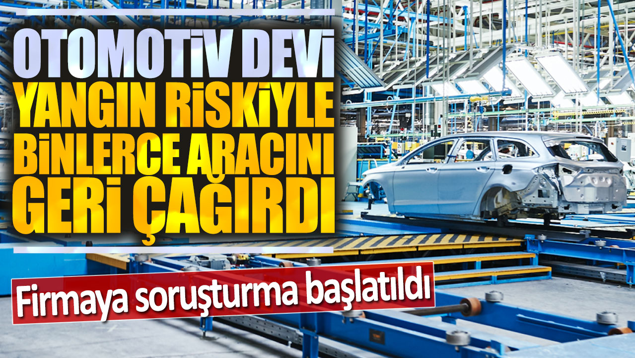 Otomotiv devi yangın riskiyle binlerce aracını geri çağırdı: Firmaya soruşturma açıldı