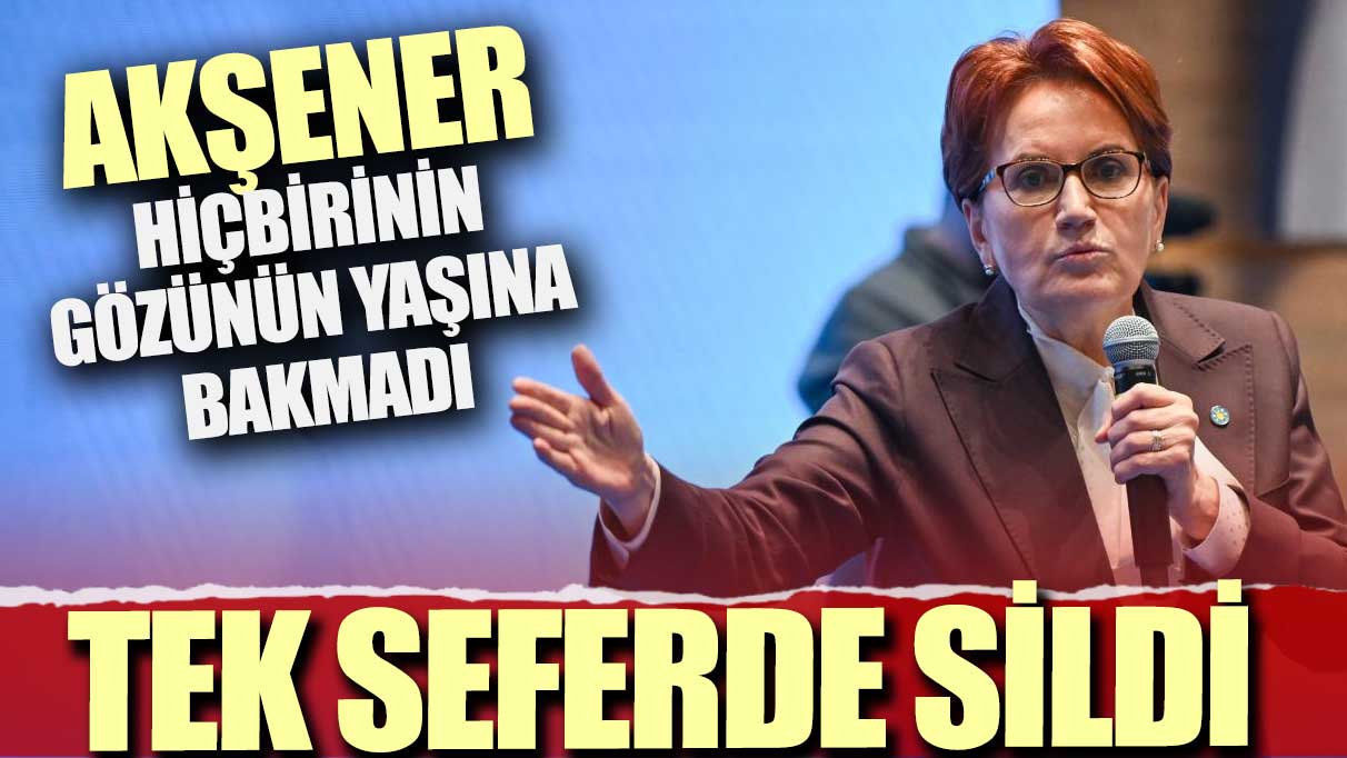 Akşener hiçbirinin gözünün yaşına bakmadı: Tek seferde sildi