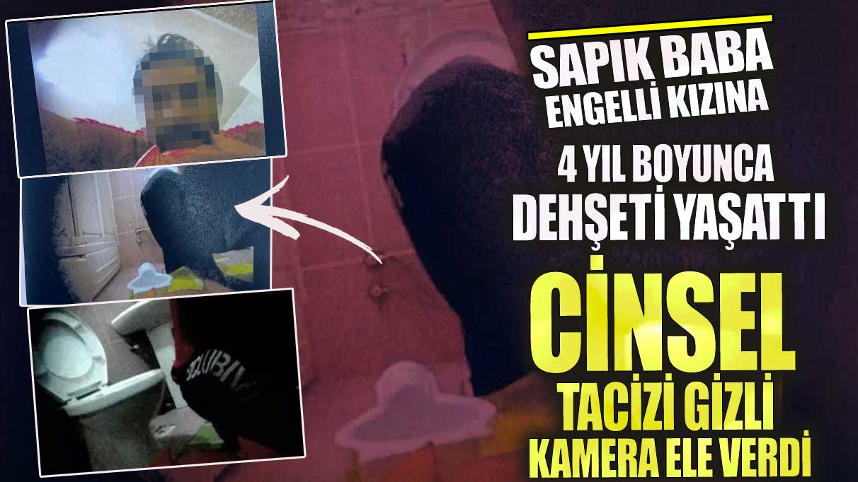 Sapık baba engelli kızına 4 yıl boyunca dehşeti yaşattı!  Cinsel tacizi gizli kamera ele verdi