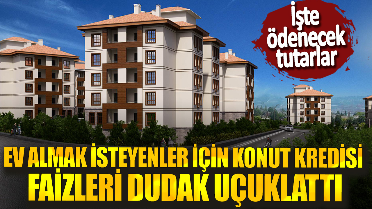 Ev almak isteyenler için konut kredisi faizleri dudak uçuklattı: İşte ödenecek tutarlar