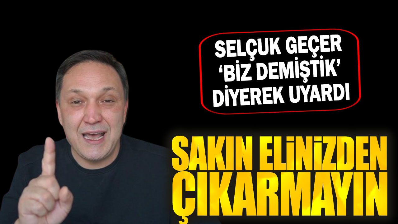 Selçuk Geçer ‘biz demiştik’ diyerek uyardı: Sakın elinizden çıkarmayın