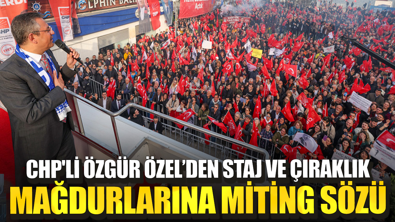 CHP'li Özgür Özel’den staj ve çıraklık mağdurlarına miting sözü