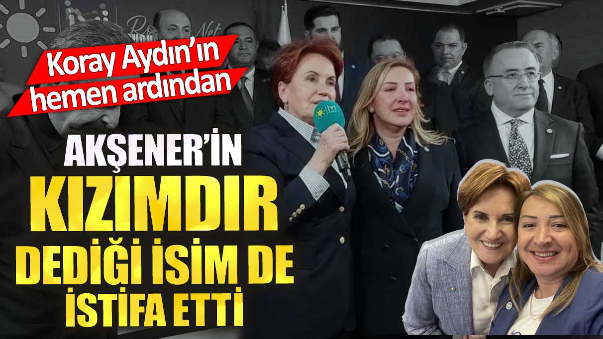 Akşener’in kızımdır dediği isim de istifa etti