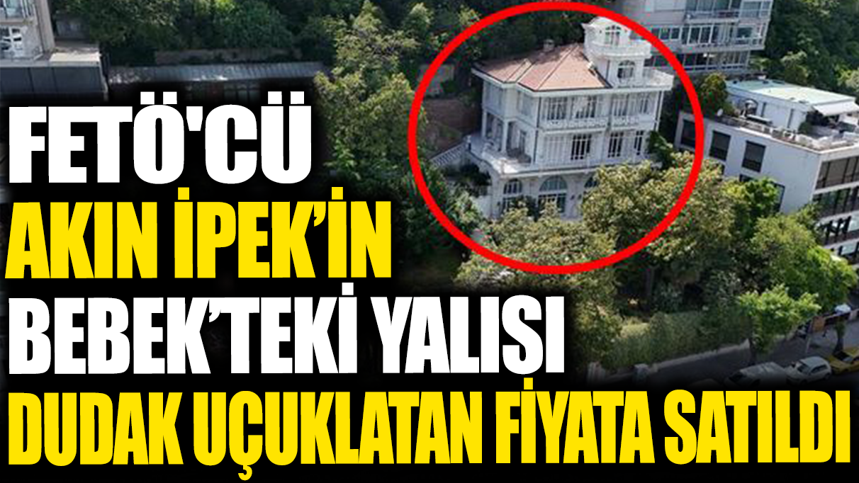 FETÖ'cü Akın İpek'in Bebek'teki yalısı dudak uçuklatan fiyata satıldı