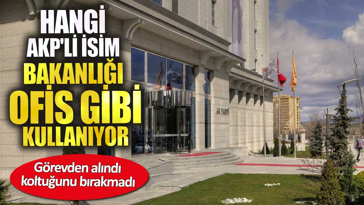 Hangi AKP'li isim bakanlığı ofis gibi kullanıyor. Görevden alındı koltuğunu bırakmadı