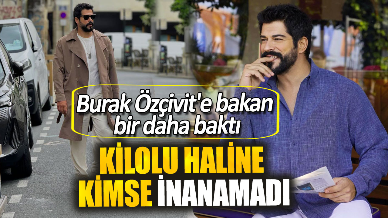 Burak Özçivit'e bakan bir daha baktı. Kilolu haline kimse inanamadı