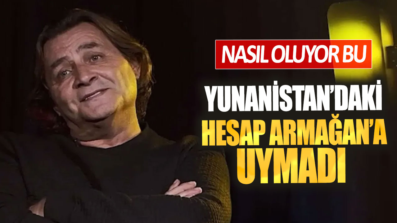 Yunanistan’daki hesap Armağan’a uymadı. Nasıl oluyor bu