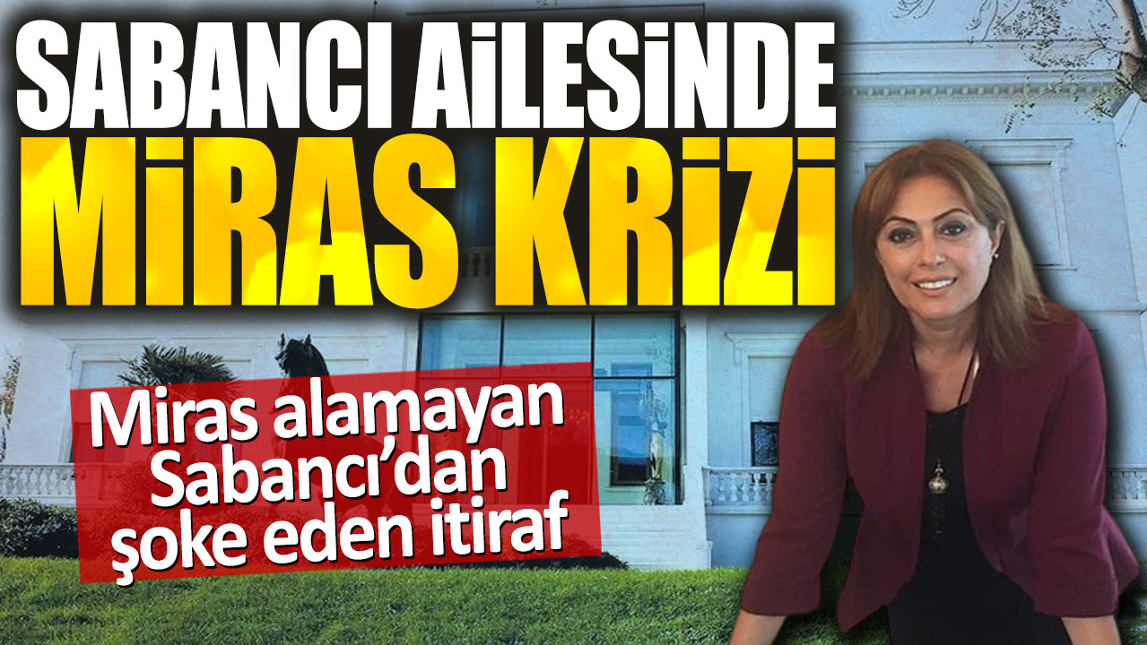 Sabancı ailesinde miras krizi. Miras alamayan Sabancı’dan şoke eden itiraf