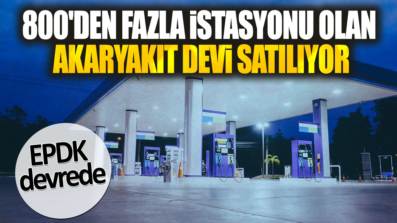 800'den fazla istasyonu olan akaryakıt devi satılıyor: EPDK devrede