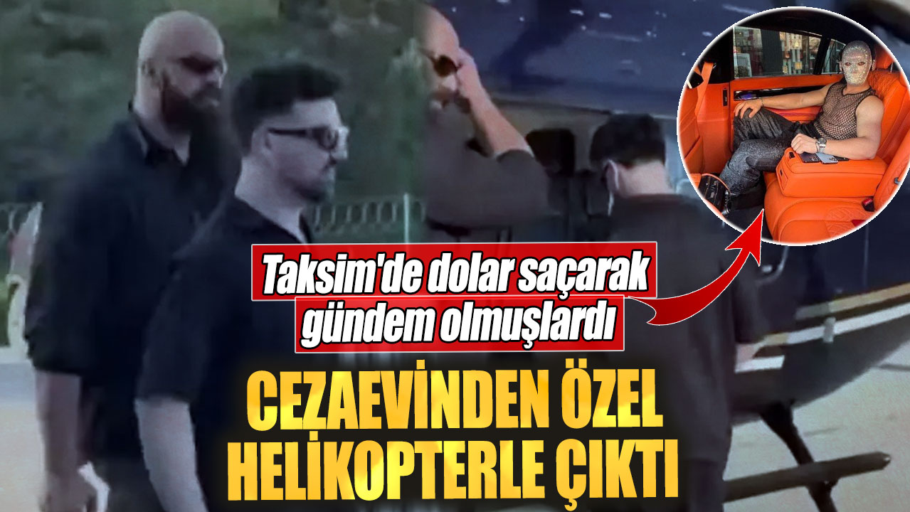 Taksim'de dolar saçarak gündem olmuşlardı. Cezaevinden özel helikopterle çıktı