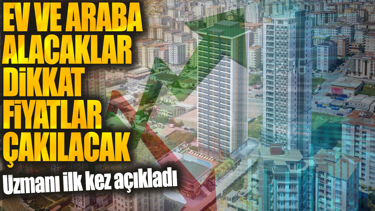 Ev ve araba alacaklar dikkat fiyatlar çakılacak. Uzmanı ilk kez açıkladı