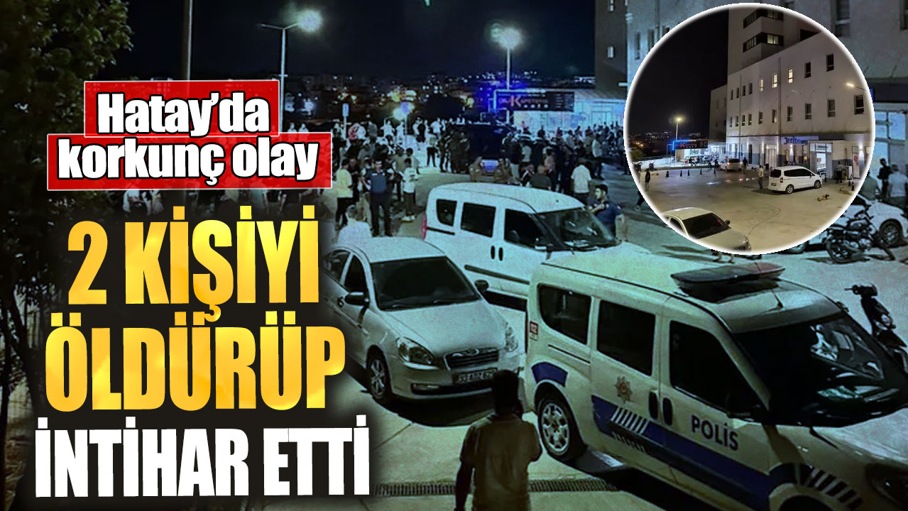 Hatay’da korkunç olay! 2 kişiyi öldürüp intihar etti