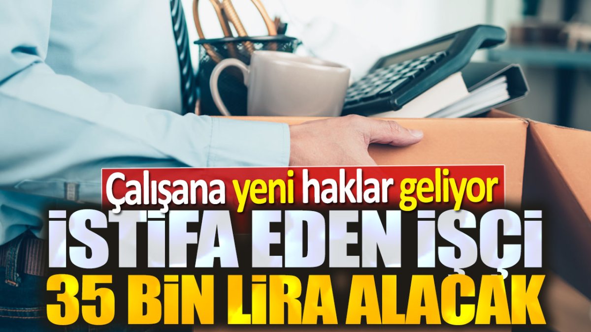 İstifa eden işçi 35 bin lira alacak. Çalışana yeni haklar geliyor