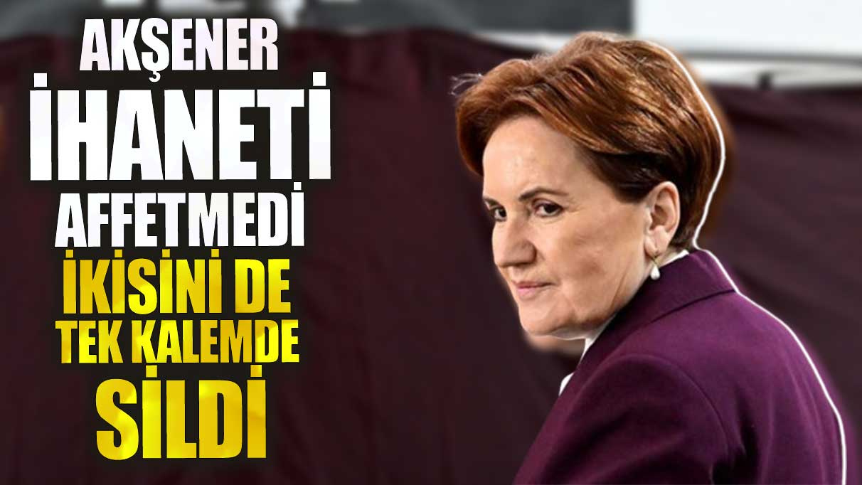 Akşener ihaneti affetmedi ikisini de tek kalemde sildi