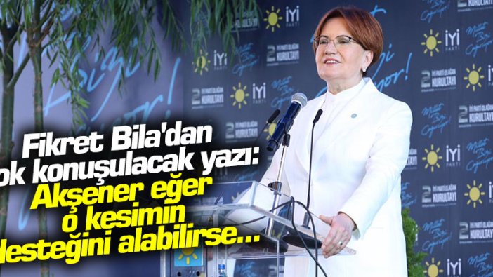 Fikret Bila'dan İYİ Parti ile ilgili çok konuşulacak yazı: Akşener eğer o kesimin desteğini alabilirse...