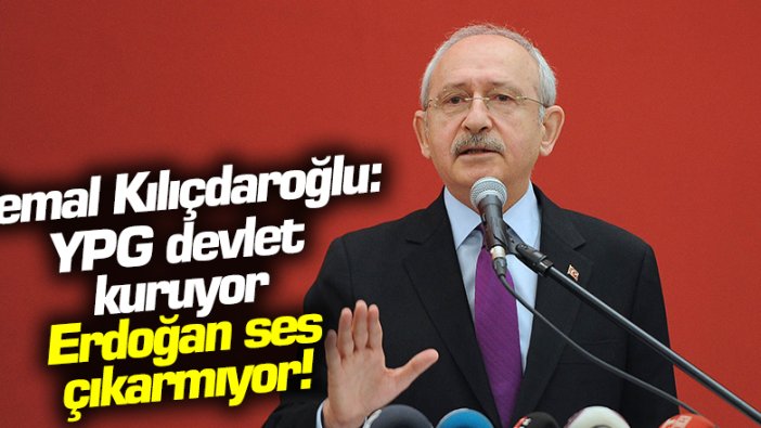 Kemal Kılıçdaroğlu: YPG devlet kuruyor, Erdoğan ses çıkarmıyor