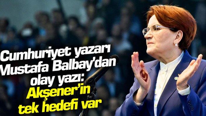 Cumhuriyet gazetesi yazarı Mustafa Balbay'dan olay yazı: Meral Akşener’in tek hedefi var