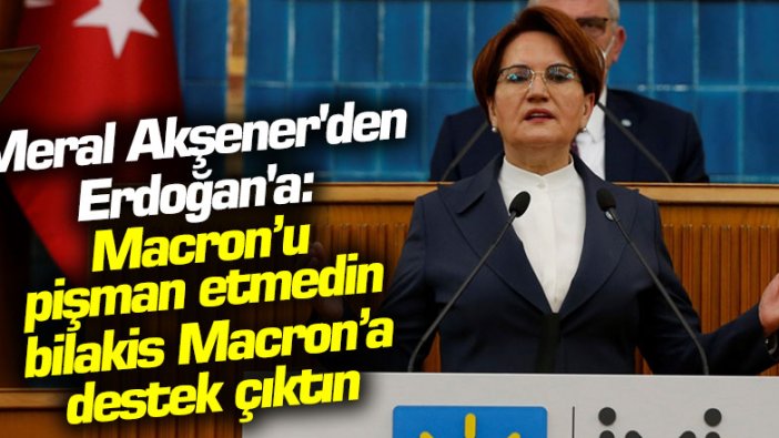 Meral Akşener'den Erdoğan'a: Takındığın bu tavırla, Macron’u pişman etmedin, bilakis Macron’a destek çıktın