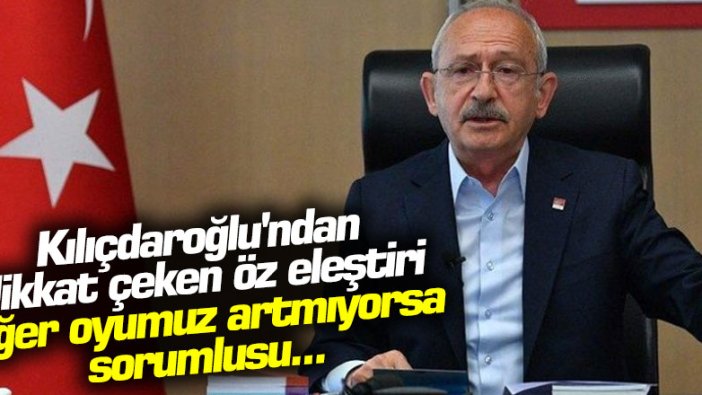 Kılıçdaroğlu'ndan dikkat çeken öz eleştiri: Eğer oyumuz artmıyorsa sorumlusu...