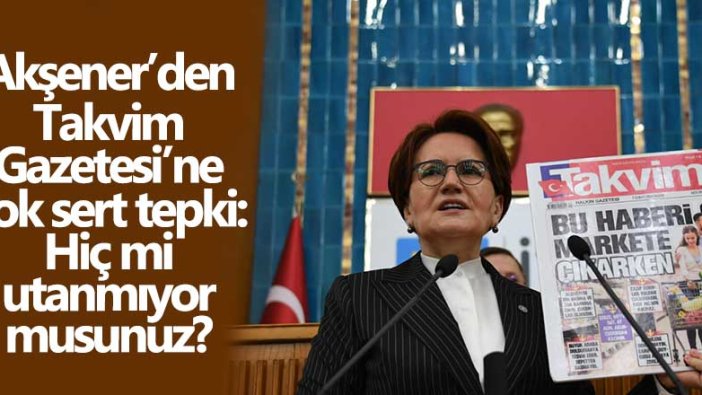 İYİ Parti lideri Meral Akşener'den Takvim Gazetesi'ne çok sert tepki: Hiç mi utanmıyor musunuz