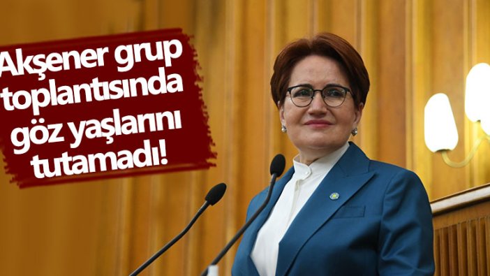 Meral Akşener grup toplantısında gözyaşlarını tutamadı