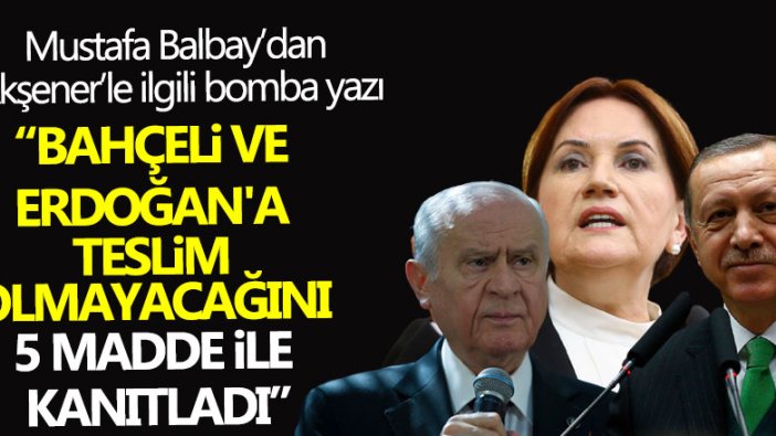 Mustafa Balbay’dan Akşener’le ilgili bomba yazı! Bahçeli ve Erdoğan'a teslim olmayacağını 5 madde ile kanıtladı 