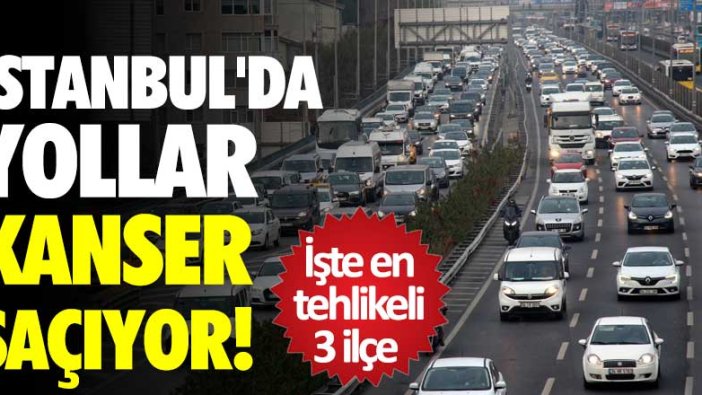 İstanbul'da yollar kanser saçıyor ! İşte en tehlikeli 3 ilçe