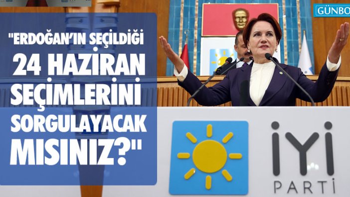 Akşener: "Erdoğan'ın seçildiği 24 Haziran seçimlerini sorgulayacak mısınız?"