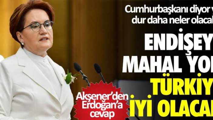 Akşener'den Erdoğan'a yanıt: Endişeye mahal yok Türkiye iyi olacak