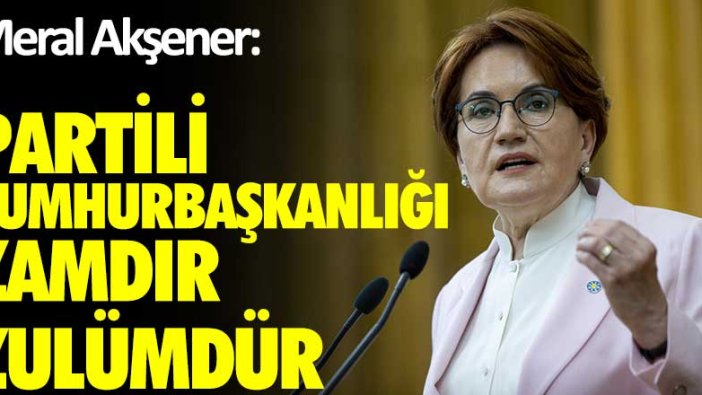 Meral Akşener: Partili Cumhurbaşkanlığı zamdır, zulümdür