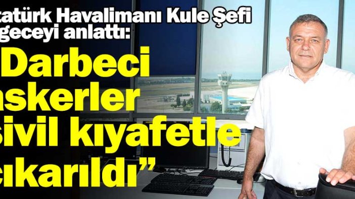 Atatürk Havalimanı Kule Şefi o geceyi anlattı: "Darbeci askerler sivil kıyafetle çıkarıldı"