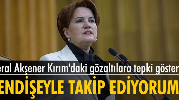 Meral Akşener Kırım'daki gözaltılara tepki gösterdi