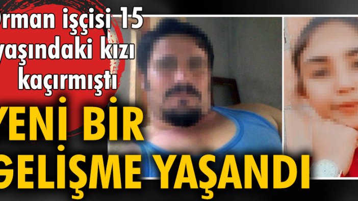 Orman işçisi 15 yaşındaki kızı kaçırmıştı, yeni bir gelişme yaşandı