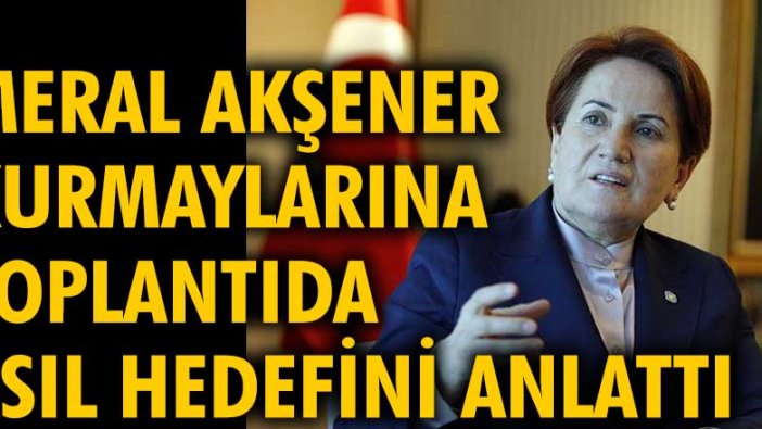 Meral Akşener, kurmaylarına toplantıda asıl hedefini anlattı