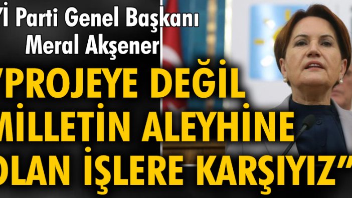 Akşener: Bizler projeye değil, milletin aleyhine olan işlere karşıyız