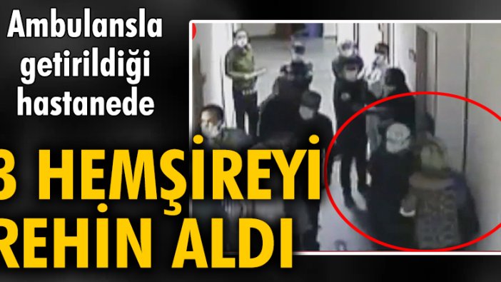 Ambulansla getirildiği hastanede 3 hemşireyi rehin aldı