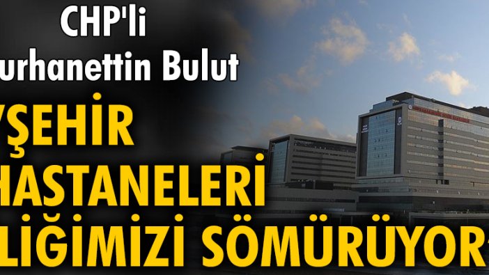 CHP'li Burhanettin Bulut: Şehir hastaneleri iliğimizi sömürüyor