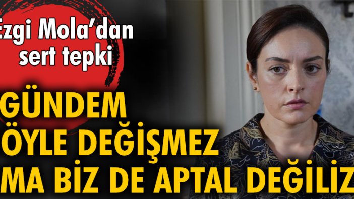 Ezgi Mola: Gündem böyle değişmez ama biz de aptal değiliz