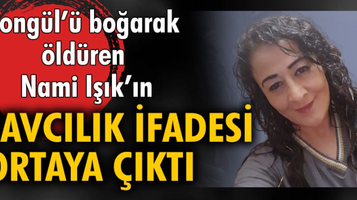 Songül'ü boğarak öldüren Nami Işık'ın savcılık ifadesi ortaya çıktı